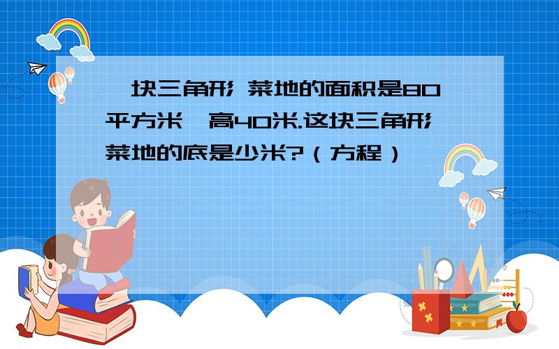 一块三角形 菜地的面积是80平方米,高40米.这块三角形菜地的底是少米?（方程）