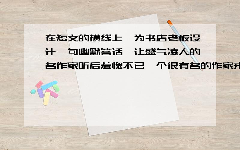 在短文的横线上,为书店老板设计一句幽默答话,让盛气凌人的名作家听后羞愧不已一个很有名的作家来某书店参观,书店老板受宠若惊,连忙把所有的书都撤下,全部换上该作家的书,作家来到书