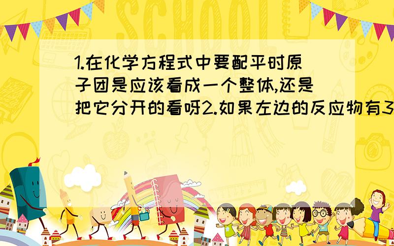 1.在化学方程式中要配平时原子团是应该看成一个整体,还是把它分开的看呀2.如果左边的反应物有3个,生成物有3个这是什么基本反应 左边三个,右边四个呢 左边3个,右边两个呢3.原子团是啥意