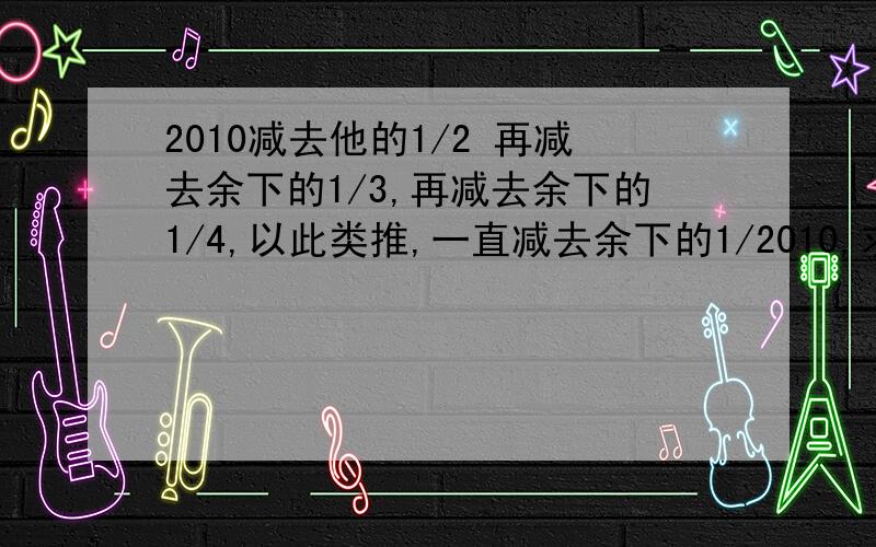 2010减去他的1/2 再减去余下的1/3,再减去余下的1/4,以此类推,一直减去余下的1/2010,求最后剩下的数.怎么解题 解题方法