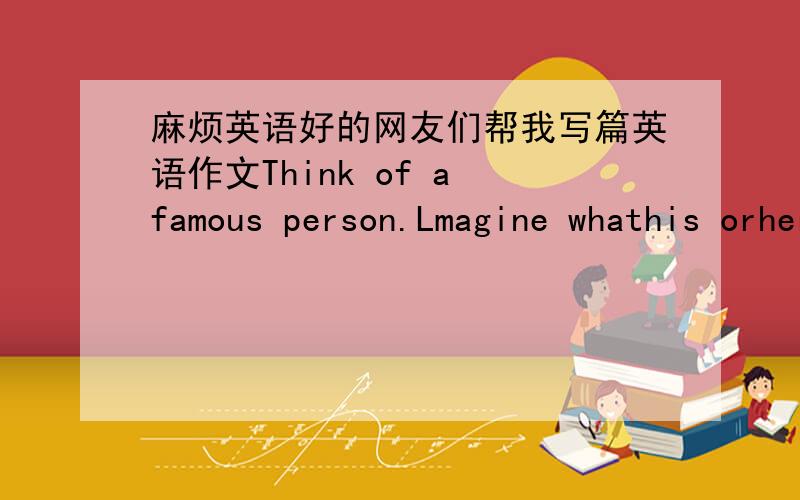 麻烦英语好的网友们帮我写篇英语作文Think of a famous person.Lmagine whathis orher lifestyle is like.Write about him or her.Try to use some of the words in the box.用以下给的词语写文章.ofen ；every; day; usually; three times