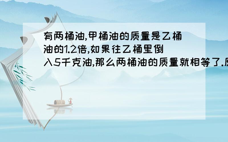 有两桶油,甲桶油的质量是乙桶油的1.2倍,如果往乙桶里倒入5千克油,那么两桶油的质量就相等了.原来两桶油各多少千克?用算式做,最好不要用方程.