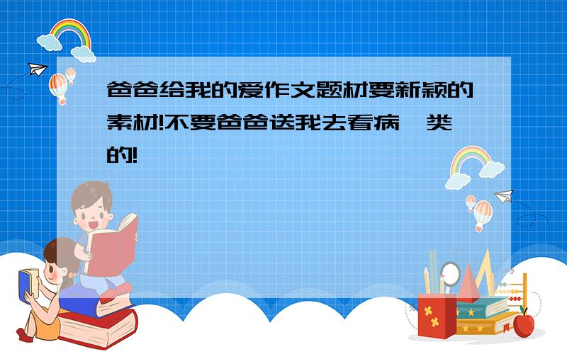 爸爸给我的爱作文题材要新颖的素材!不要爸爸送我去看病一类的!