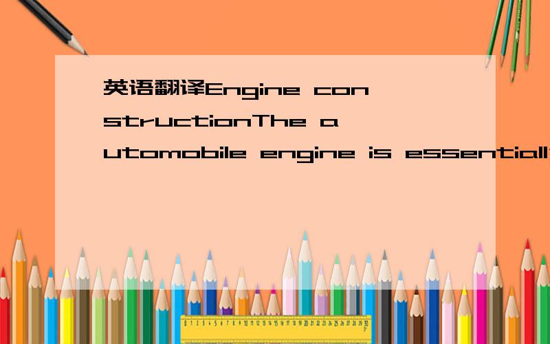 英语翻译Engine constructionThe automobile engine is essentially a heat engine.The heat engines used in modern automobile are internal combustion engines.Each of this engine has a few main working parts; the auxiliary parts are necessary to hold t