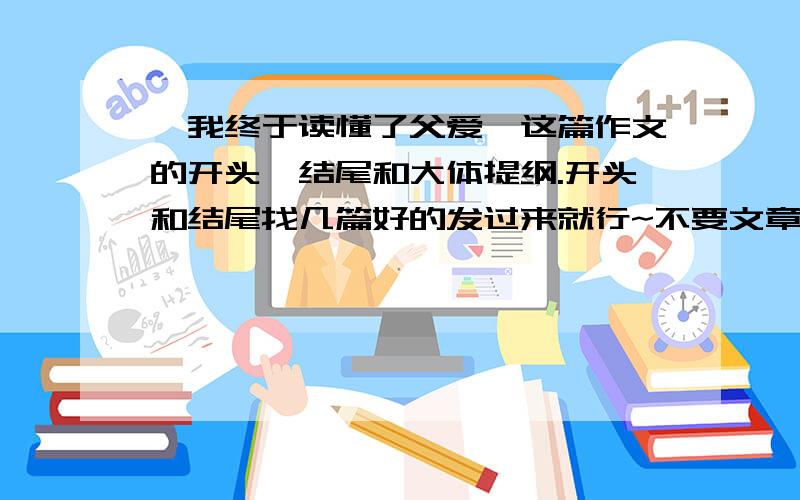 《我终于读懂了父爱》这篇作文的开头、结尾和大体提纲.开头和结尾找几篇好的发过来就行~不要文章!只要开头、结尾和大体提纲!