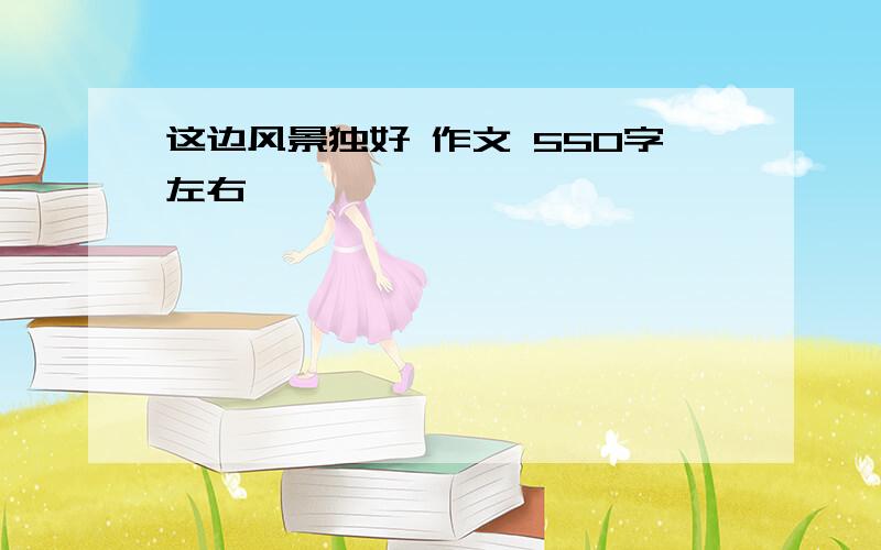 这边风景独好 作文 550字左右