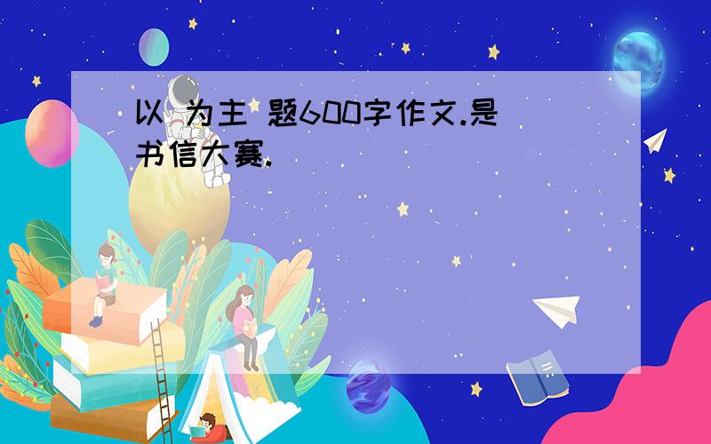 以 为主 题600字作文.是书信大赛.