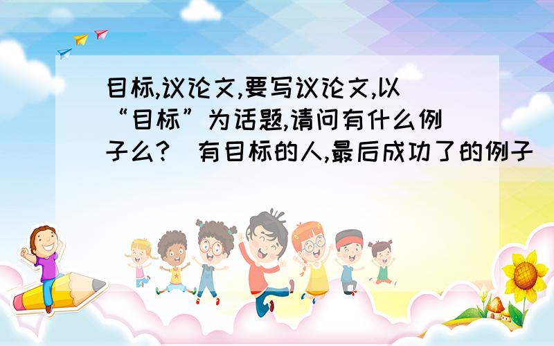 目标,议论文,要写议论文,以“目标”为话题,请问有什么例子么?（有目标的人,最后成功了的例子）没有目标而失败的人呢?请举例,我想对比着来写·