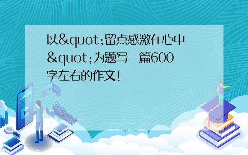 以"留点感激在心中"为题写一篇600字左右的作文!