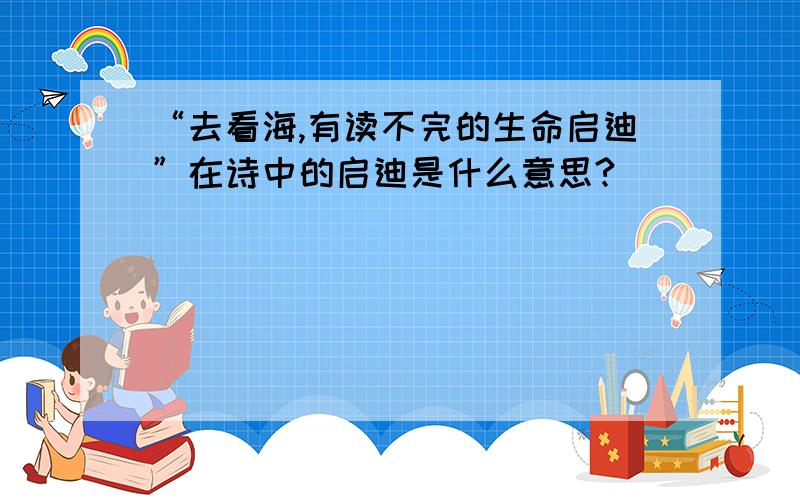 “去看海,有读不完的生命启迪”在诗中的启迪是什么意思?