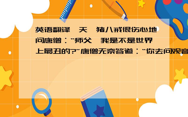 英语翻译一天,猪八戒很伤心地问唐僧：“师父,我是不是世界上最丑的?”唐僧无奈答道：“你去问观音姐姐吧.”一个小时后,八戒开心的回来了,笑眯眯的问：“师父,那个凤姐是谁啊?”