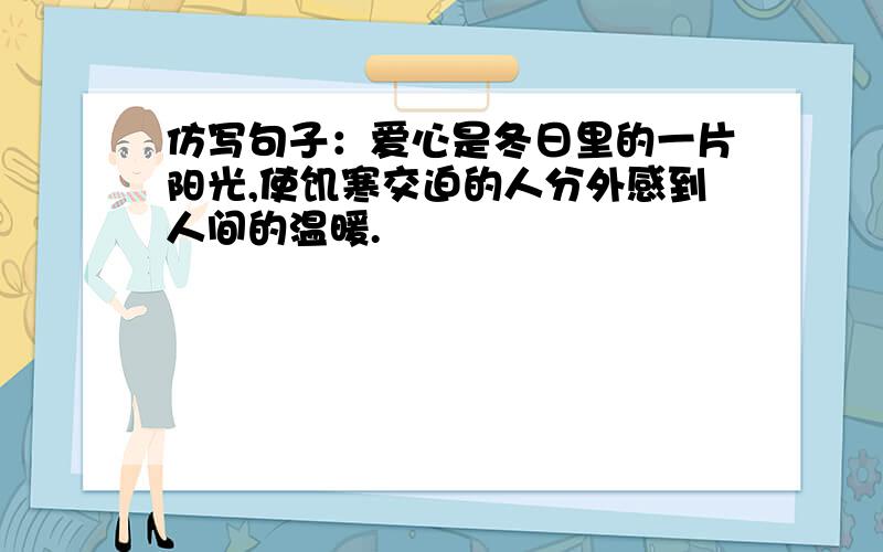 仿写句子：爱心是冬日里的一片阳光,使饥寒交迫的人分外感到人间的温暖.