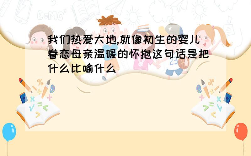 我们热爱大地,就像初生的婴儿眷恋母亲温暖的怀抱这句话是把什么比喻什么