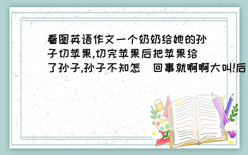 看图英语作文一个奶奶给她的孙子切苹果,切完苹果后把苹果给了孙子,孙子不知怎麼回事就啊啊大叫!后面的展开想像力想出来 呵呵