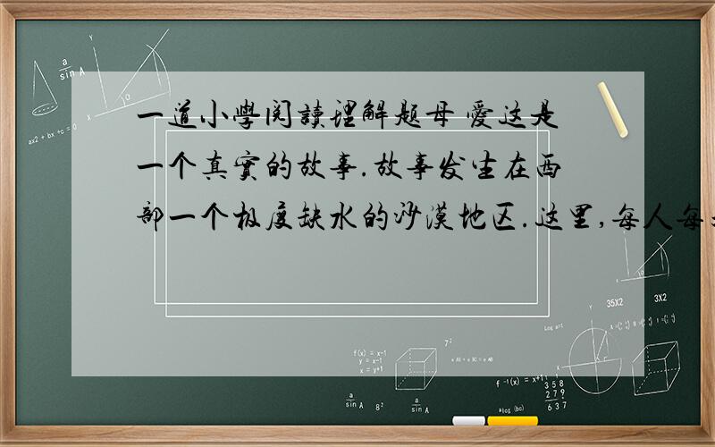 一道小学阅读理解题母 爱这是一个真实的故事.故事发生在西部一个极度缺水的沙漠地区.这里,每人每天的用水量严格限定为三斤.日常的饮用、洗漱、洗菜、洗衣,包括喂牲口,全都依赖这三斤