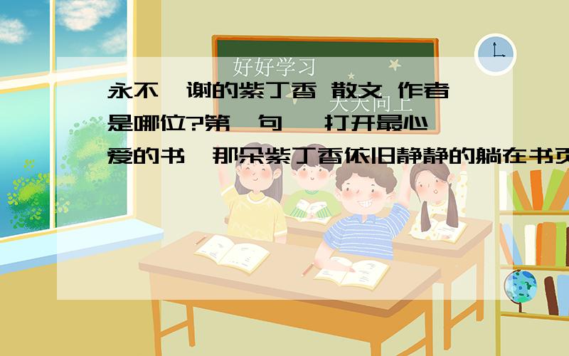 永不凋谢的紫丁香 散文 作者是哪位?第一句   打开最心爱的书,那朵紫丁香依旧静静的躺在书页之中.不曾褪去的一抹淡紫点染心中的一段不能忘却的回忆.虽然回忆并不总是快乐,但回忆却教会