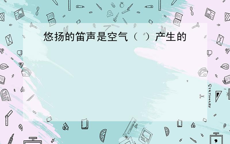 悠扬的笛声是空气（ ）产生的