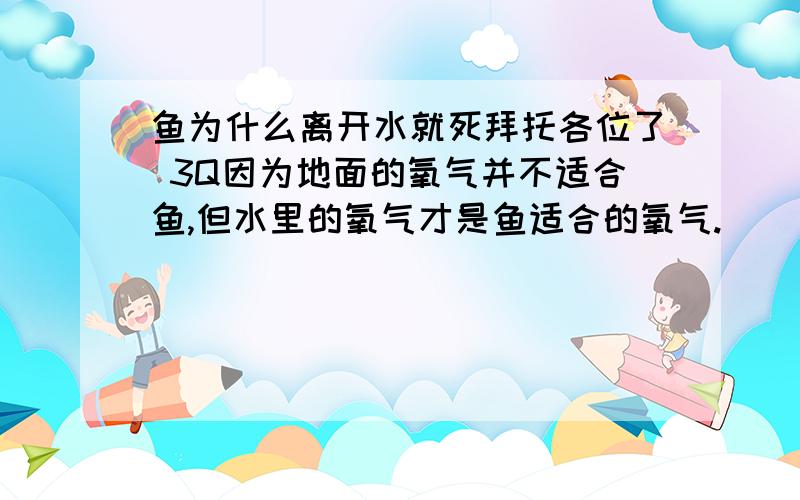 鱼为什么离开水就死拜托各位了 3Q因为地面的氧气并不适合鱼,但水里的氧气才是鱼适合的氧气.