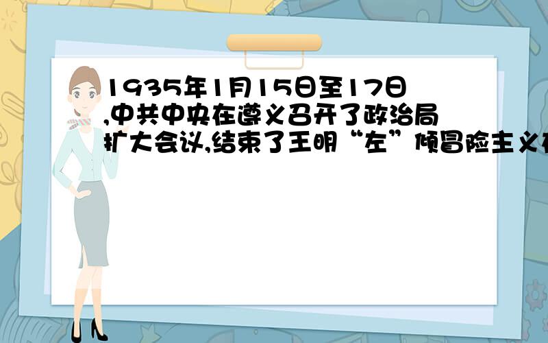 1935年1月15日至17日,中共中央在遵义召开了政治局扩大会议,结束了王明“左”倾冒险主义在党中央的统治,确立了以毛泽东为核心的新的中央的正确领导,因而在危急的关头,挽救了红军,挽救了