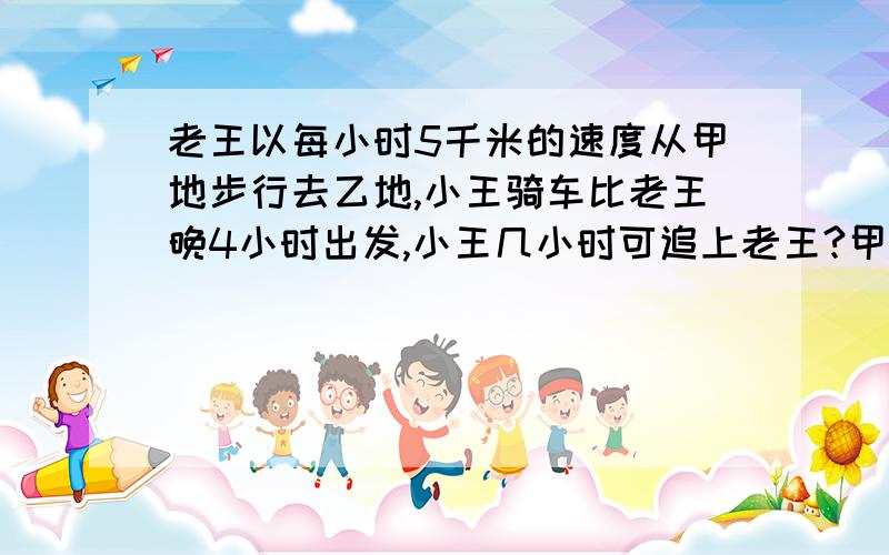 老王以每小时5千米的速度从甲地步行去乙地,小王骑车比老王晚4小时出发,小王几小时可追上老王?甲乙两地相距多少千米?