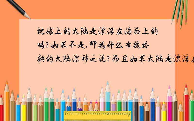 地球上的大陆是漂浮在海面上的吗?如果不是,那为什么有魏格纳的大陆漂移之说?而且如果大陆是漂浮在海面上的,那火山喷发又是怎么一回事,火山喷发出的岩浆不是与地心相连接的吗?而且那