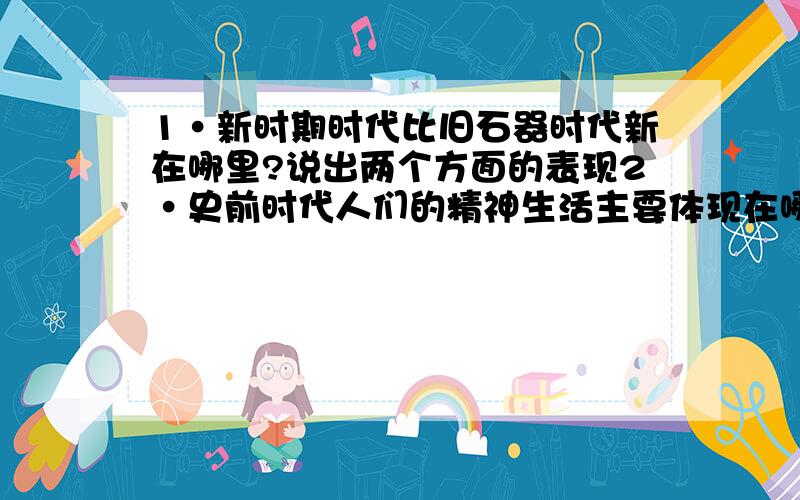 1·新时期时代比旧石器时代新在哪里?说出两个方面的表现2·史前时代人们的精神生活主要体现在哪些方面3·什么叫禅让4·怎样保护文物古迹?保护文物古迹有什么意义5·夏朝的建立时间,人物