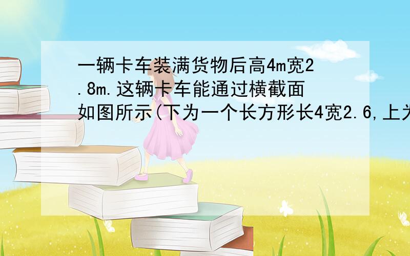 一辆卡车装满货物后高4m宽2.8m.这辆卡车能通过横截面如图所示(下为一个长方形长4宽2.6,上为直径是4的一个半圆)的隧道吗?