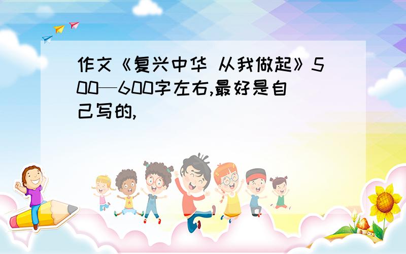 作文《复兴中华 从我做起》500—600字左右,最好是自己写的,