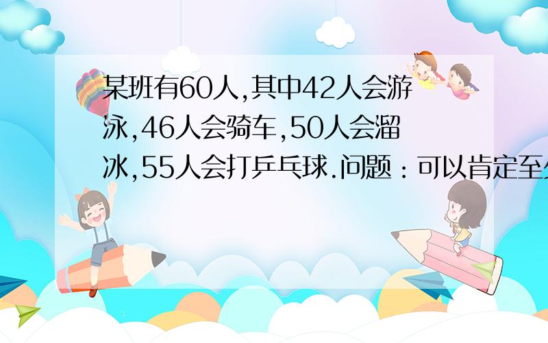 某班有60人,其中42人会游泳,46人会骑车,50人会溜冰,55人会打乒乓球.问题：可以肯定至少有多少个人四项都会?