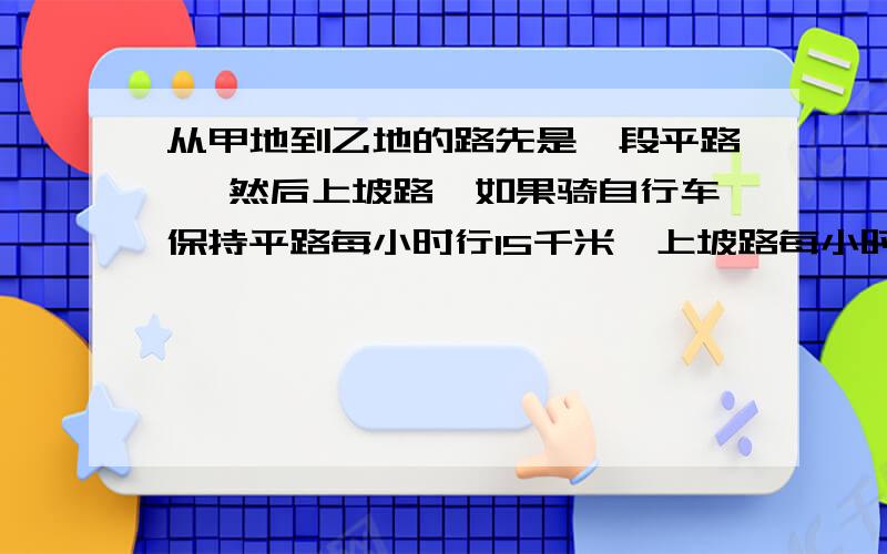 从甲地到乙地的路先是一段平路 ,然后上坡路,如果骑自行车保持平路每小时行15千米,上坡路每小时行10千米