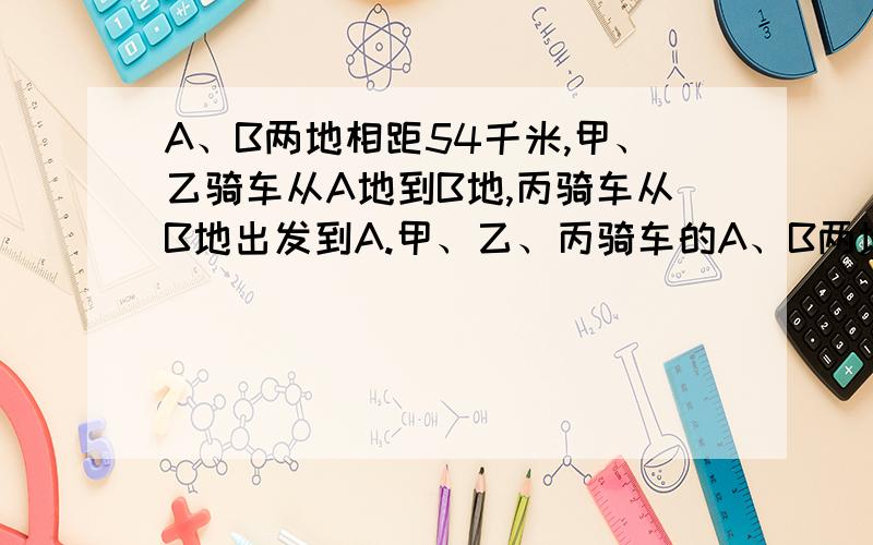 A、B两地相距54千米,甲、乙骑车从A地到B地,丙骑车从B地出发到A.甲、乙、丙骑车的A、B两地相距54千米，甲、乙骑车从A地到B地，丙骑车从B地出发到A。甲、乙、丙骑车的速度分别是每小时7公