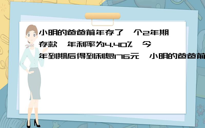 小明的爸爸前年存了一个2年期存款,年利率为4.40%,今年到期后得到利息176元,小明的爸爸前年存了多少元钱?一元一次方程!