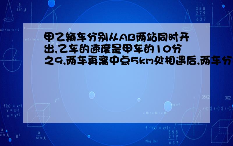 甲乙辆车分别从AB两站同时开出,乙车的速度是甲车的10分之9,两车再离中点5km处相遇后,两车分别以原来的