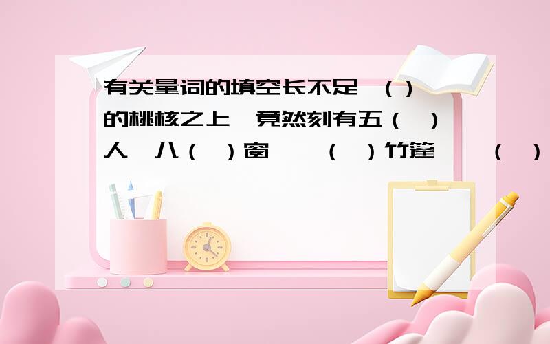 有关量词的填空长不足一( )的桃核之上,竟然刻有五（ ）人、八（ ）窗、一（ ）竹篷、一（ ）船橹、一（ ）火炉、一（ ）茶卷、一（ ）字画手卷、一（ ）念珠……像”五个人”之类的