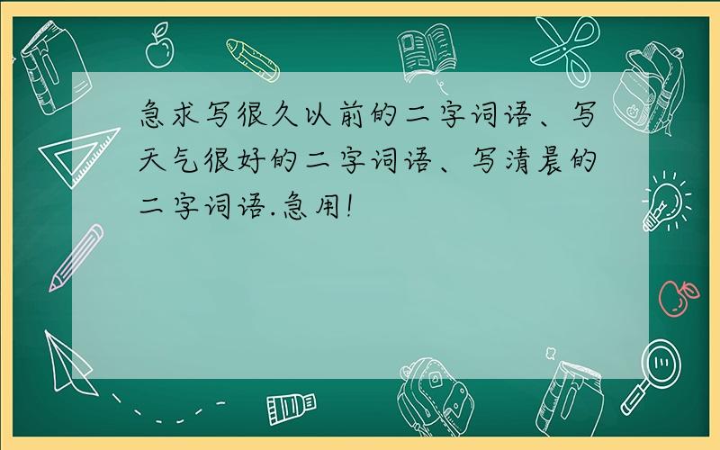 急求写很久以前的二字词语、写天气很好的二字词语、写清晨的二字词语.急用!