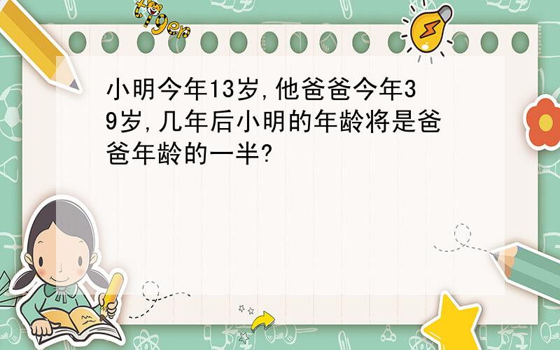 小明今年13岁,他爸爸今年39岁,几年后小明的年龄将是爸爸年龄的一半?