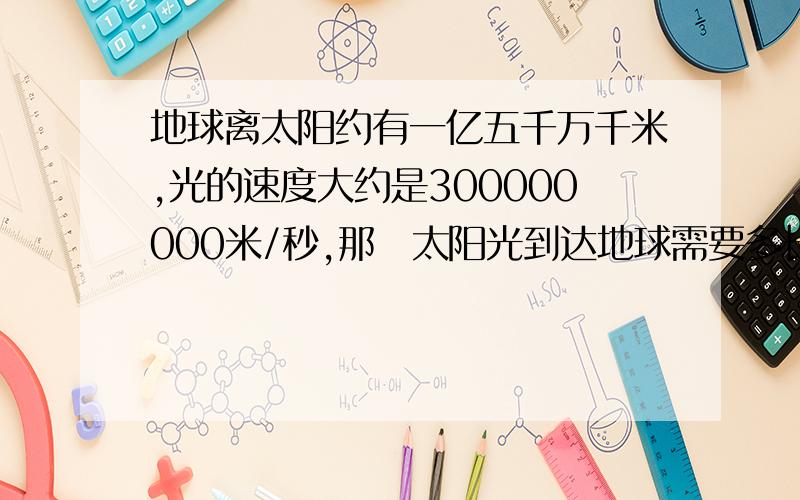 地球离太阳约有一亿五千万千米,光的速度大约是300000000米/秒,那麼太阳光到达地球需要多长时间?这是一个数学题，庆详细解答一下