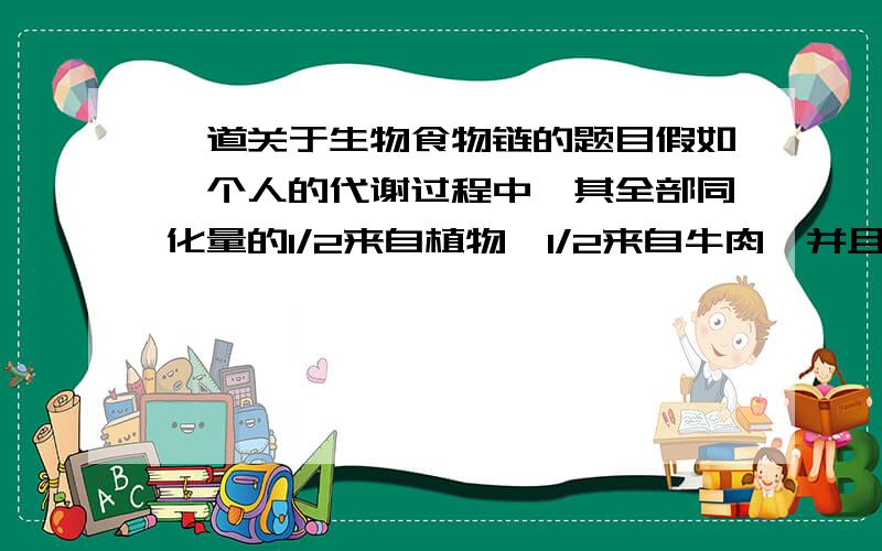 一道关于生物食物链的题目假如一个人的代谢过程中,其全部同化量的1/2来自植物,1/2来自牛肉,并且能量在各营养级之间的传递效率均为10%,现有G千克植物通过食物链被摄入人体,问最多能使人