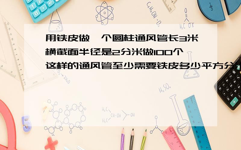 用铁皮做一个圆柱通风管长3米横截面半径是2分米做100个这样的通风管至少需要铁皮多少平方分米?写过程