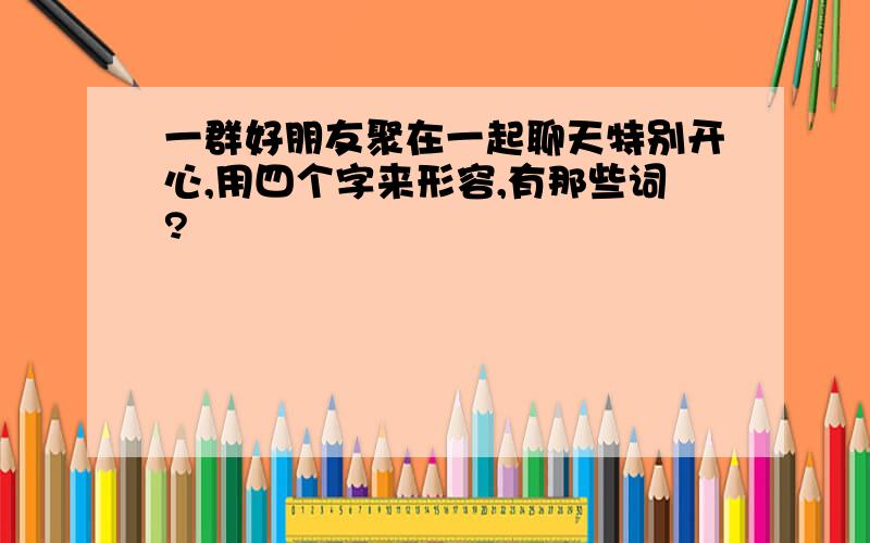 一群好朋友聚在一起聊天特别开心,用四个字来形容,有那些词?