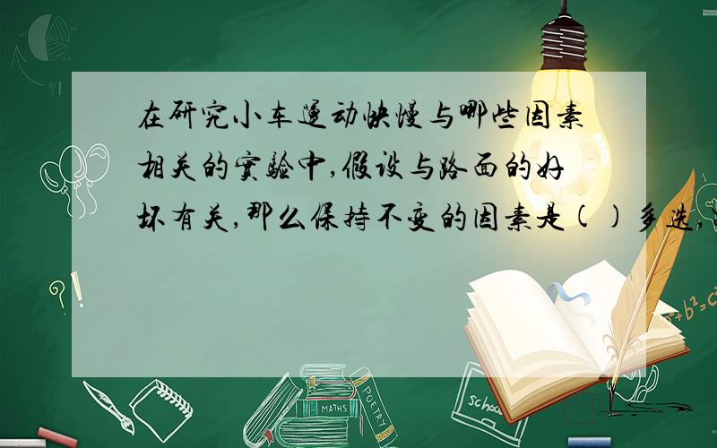 在研究小车运动快慢与哪些因素相关的实验中,假设与路面的好坏有关,那么保持不变的因素是()多选,需要改变的是〔〕1路面 2拉力 3轮子的多少 4小车的载重