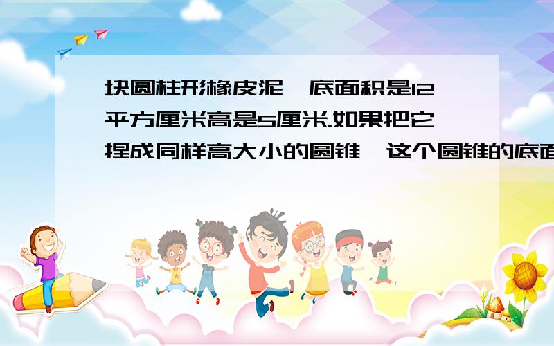 块圆柱形橡皮泥,底面积是12平方厘米高是5厘米.如果把它捏成同样高大小的圆锥,这个圆锥的底面积是多少