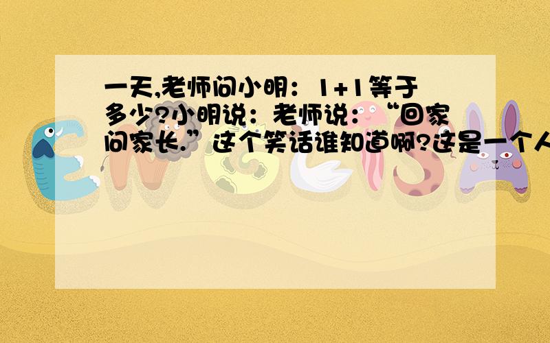 一天,老师问小明：1+1等于多少?小明说：老师说：“回家问家长.”这个笑话谁知道啊?这是一个人跟我讲过的,真的很让我珍惜...