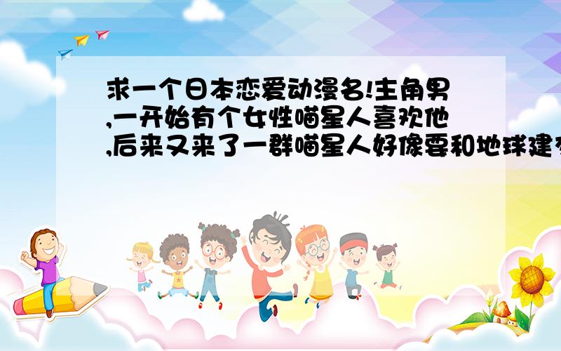 求一个日本恋爱动漫名!主角男,一开始有个女性喵星人喜欢他,后来又来了一群喵星人好像要和地球建交,求一个日本恋爱动漫名!主角男,一开始有个女性喵星人喜欢他,后来又来了一群喵星人好