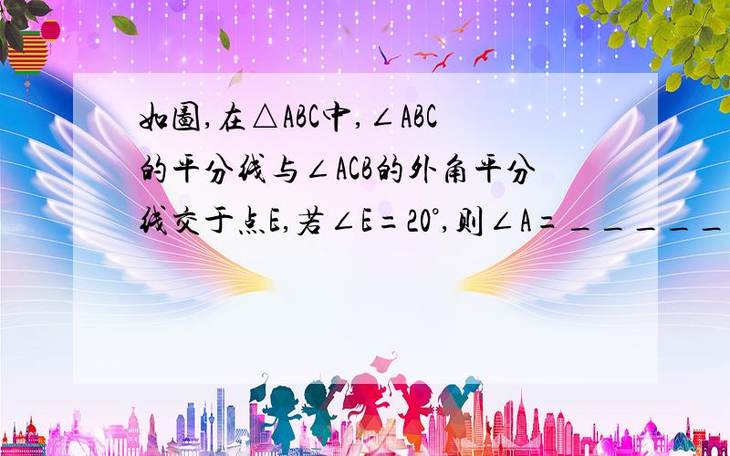 如图,在△ABC中,∠ABC的平分线与∠ACB的外角平分线交于点E,若∠E=20°,则∠A=_______要理由