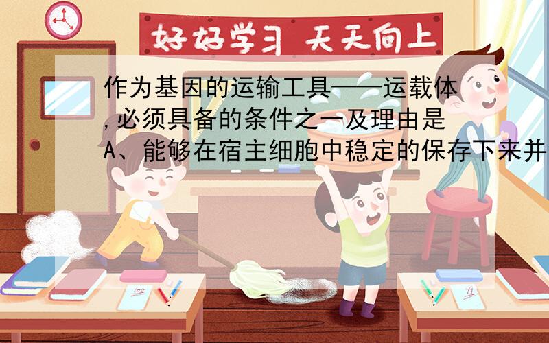 作为基因的运输工具——运载体,必须具备的条件之一及理由是A、能够在宿主细胞中稳定的保存下来并大量复制,以便提供大量的目的基因B、具有多个限制酶切点,以便于目的基因的表达C、具