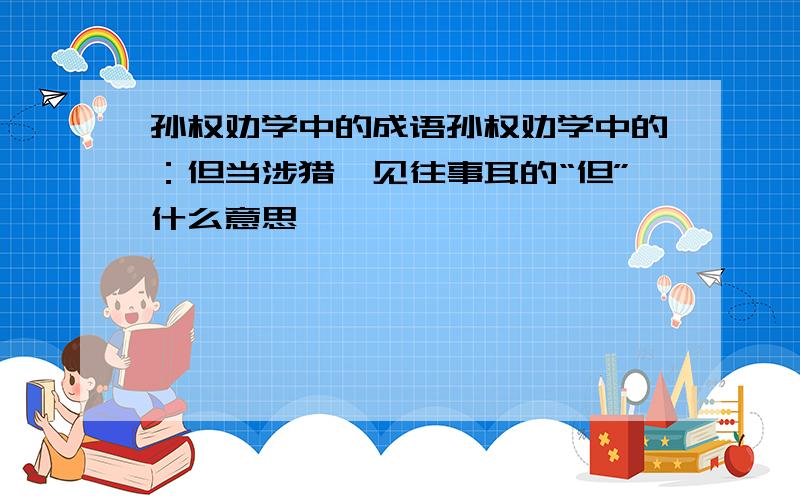 孙权劝学中的成语孙权劝学中的：但当涉猎,见往事耳的“但”什么意思