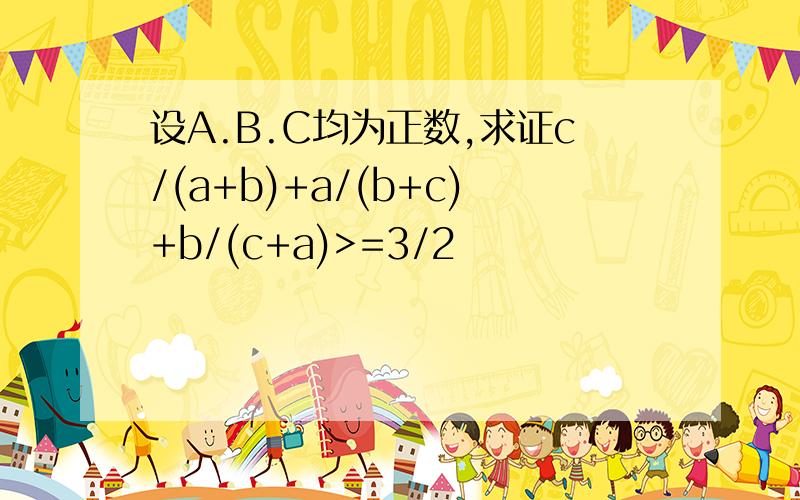 设A.B.C均为正数,求证c/(a+b)+a/(b+c)+b/(c+a)>=3/2