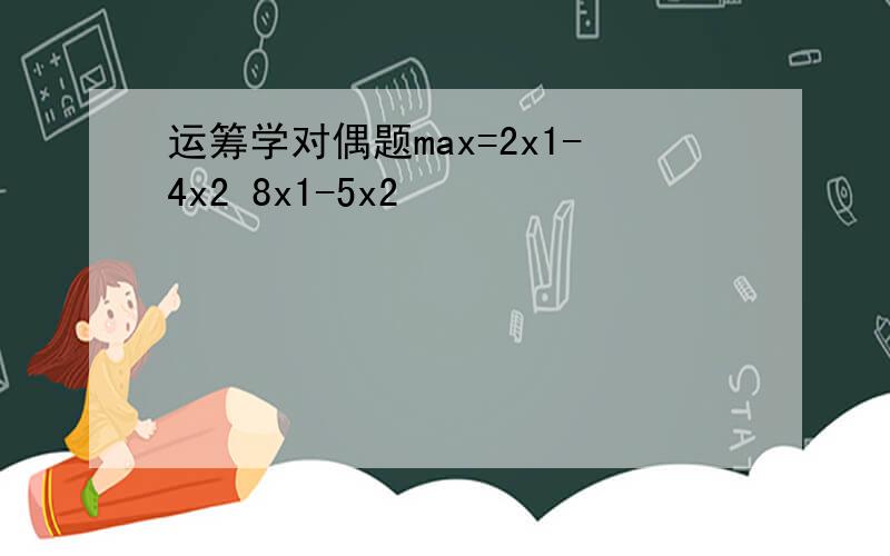 运筹学对偶题max=2x1-4x2 8x1-5x2