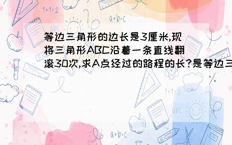 等边三角形的边长是3厘米,现将三角形ABC沿着一条直线翻滚30次,求A点经过的路程的长?是等边三角形，边长为3厘米